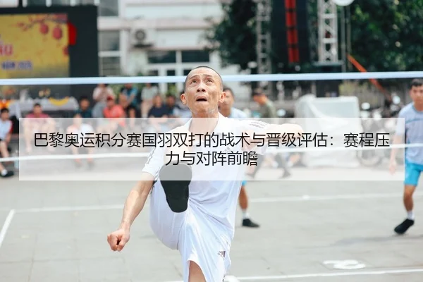 巴黎奥运积分赛国羽双打的战术与晋级评估：赛程压力与对阵前瞻